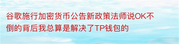 谷歌施行加密货币公告新政策法师说OK不倒的背后我总算是解决了TP钱包的