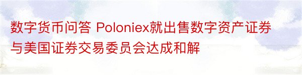 数字货币问答 Poloniex就出售数字资产证券与美国证券交易委员会达成和解