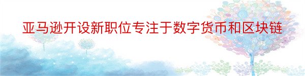 亚马逊开设新职位专注于数字货币和区块链