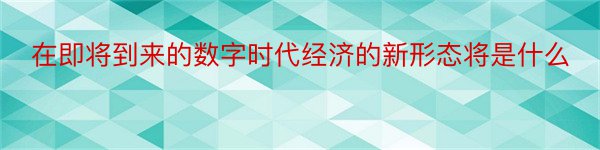 在即将到来的数字时代经济的新形态将是什么