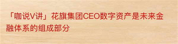 「咖说V讲」花旗集团CEO数字资产是未来金融体系的组成部分