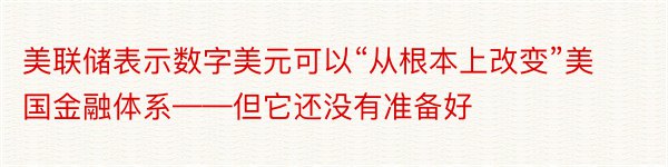 美联储表示数字美元可以“从根本上改变”美国金融体系——但它还没有准备好