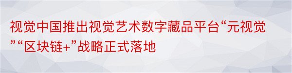 视觉中国推出视觉艺术数字藏品平台“元视觉”“区块链+”战略正式落地