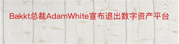 Bakkt总裁AdamWhite宣布退出数字资产平台